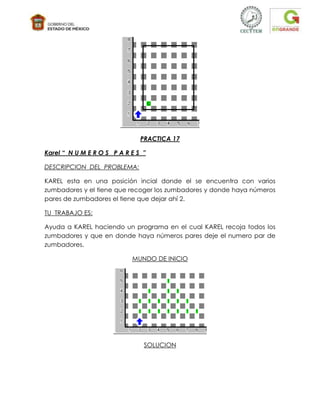 PRACTICA 17

Karel “ N U M E R O S P A R E S ”

DESCRIPCION DEL PROBLEMA:

KAREL esta en una posición incial donde el se encuentra con varios
zumbadores y el tiene que recoger los zumbadores y donde haya números
pares de zumbadores el tiene que dejar ahí 2.

TU TRABAJO ES:

Ayuda a KAREL haciendo un programa en el cual KAREL recoja todos los
zumbadores y que en donde haya números pares deje el numero par de
zumbadores.

                            MUNDO DE INICIO




                                SOLUCION
 