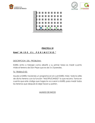 PRACTICA 18

Karel “ M I D E   E L   P E R I M E T R O ”



DESCRIPCION DEL PROBLEMA:

KAREL entro a trabajar como albañil, y su primer tarea es medir cuanto
mide el terreno de Don Pepe que es de 5 x 3 paredes.

TU TRABAJO ES:

Ayuda a KAREL haciendo un programa en el cual KAREL mida toda la orilla
de dicho terreno con la función “MULTIPLICANDO” lo que recorra. Toma en
cuenta que este código que hagas le va a servir a KAREL para medir todos
los terrenos que después le deje hacer su patrón.



                           MUNDO DE INICIO
 