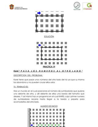 SOLUCIÓN




                              PRACTICA 19

Karel “ P A S A   L O S   N U M E R O S     A L   O T R O L A D O ”

DESCRIPCION DEL PROBLEMA:

Karel tiene que pasar unos números del otro lado del rio ya que su mama
los abandono y no pueden cruzar ellos solos

TU TRABAJO ES:

Haz un mundo en el cual posiciones el número de zumbadores que quieras
uno delante de otro, y allí delante de ellos una barda del tamaño que
desees. Y así mismo haz un programa en el cual KAREL coja l primer numero
de zumbadores recorra hasta llegar a la barda y pasarla para
acomodarlos del otro lado.

                           MUNDO DE INICIO
 
