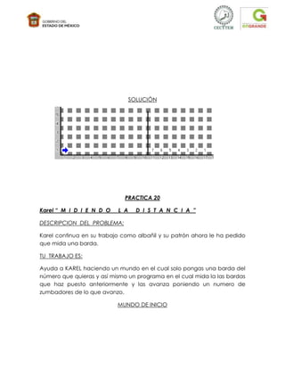 SOLUCIÓN




                             PRACTICA 20

Karel “ M I D I E N D O    L A     D I S T A N C I A ”

DESCRIPCION DEL PROBLEMA:

Karel continua en su trabajo como albañil y su patrón ahora le ha pedido
que mida una barda.

TU TRABAJO ES:

Ayuda a KAREL haciendo un mundo en el cual solo pongas una barda del
número que quieras y así mismo un programa en el cual mida la las bardas
que haz puesto anteriormente y las avanza poniendo un numero de
zumbadores de lo que avanzo.

                           MUNDO DE INICIO
 
