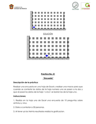 SOLUCIÓN




                                 Practica No. 21

                                   “Encuesta”

Descripción de la práctica:

Realizar una encuesta en una hoja de Excel y realizar una macro para que
cuando se conteste los datos de la hoja numero uno se pasen a la dos y
que al pasar los datos de la hoja 1 a la 2 se borren los de la hoja uno.

Instrucciones:

1. Realiza en la hoja uno de Excel una encuesta de 10 preguntas sobre
antivirus y virus.

2. Dala a contestar a 30 personas.

3. Al tener ya los treinta resultados realiza la graficacion.
 
