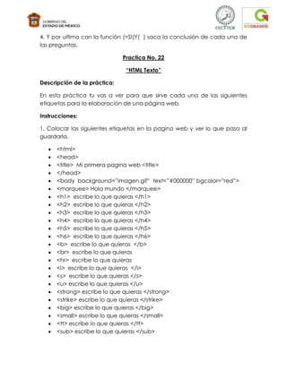 4. Y por ultimo con la función (=SI(Y( ) saca la conclusión de cada una de
las preguntas.

                              Practica No. 22

                               “HTML Texto”

Descripción de la práctica:

En esta práctica tu vas a ver para que sirve cada una de las siguientes
etiquetas para la elaboración de una página web.

Instrucciones:

1. Colocar las siguientes etiquetas en la pagina web y ver lo que pasa al
guardarla.

      <html>
      <head>
      <title> Mi primera pagina web <title>
      </head>
      <body background=”imagen.gif” text=”#000000” bgcolor=”red”>
      <marquee> Hola mundo </marquee>
      <h1> escribe lo que quieras </h1>
      <h2> escribe lo que quieras </h2>
      <h3> escribe lo que quieras </h3>
      <h4> escribe lo que quieras </h4>
      <h5> escribe lo que quieras </h5>
      <h6> escribe lo que quieras </h6>
      <b> escribe lo que quieras </b>
      <br> escribe lo que quieras
      <hr> escribe lo que quieras
      <i> escribe lo que quieras </i>
      <s> escribe lo que quieras </s>
      <u> escribe lo que quieras </u>
      <strong> escribe lo que quieras </strong>
      <strike> escribe lo que quieras </strike>
      <big> escribe lo que quieras </big>
      <small> escribe lo que quieras </small>
      <tt> escribe lo que quieras </tt>
      <sub> escribe lo que quieras </sub>
 