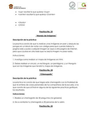 <sup> escribe lo que quieras </sup>
      <center> escribe lo que quieras </center>



      </body>
      </html>


                              Practica No. 23

                          “Manejo de imágenes”

Descripción de la práctica:

La practica consta de que tu realices unas imágenes en pain y después las
pongas en un block de notas con código para que cuando habras tu
pagina web y pulses cualquier imagen se vaya a otra pagina de internet,
pero que si pulsas en otro lado que no sea la imagen no pase nada.

Instrucciones:

1. Investiga como realizar un mapa de imágenes en html.

2. Debes realizar un circulo, un rectángulo, un pentágono, y un triangulo
que son las imágenes que tendrá tu mapa de imágenes.

                              Practica No. 24

                               “Chismografo”

Descripción de la práctica:

La práctica no consta de que hagas este chismografo con la finalidad de
que te enteres de cosas personales de tus compañeros de la escuela, si no
que consta de que al final en alguna de las siguientes practicas grafiques
los resultados.

Instrucciones:

1. Realiza un chismografo de 30 preguntas (no groseras)

2. Da a contestar tu chismografo a 30 personas de tu salón.

                              Practica No. 25
 
