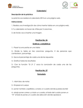 “Calendario”

Descripción de la práctica:

La práctica es realizar el calendario 2015 en una página web.

Instrucciones:

1. Realiza una investigación de cómo insertar tablas en una página web.

2. Tu calendario va hacer de 4 filas por 3 columnas.

3. de fondo vas a insertar una imagen.



                               Practica No. 26

                            Graficas y estadísticas

1.- Pasar tus encuestas en una tabla

2.- Divide tu tabla en tres columnas: pregunta, # de personas que
contestaron, porcentaje.

3.- Saca el porcentaje de cada una de las repuestas

4.- Grafica todos los resultados

5.- Con la función “SI (Y (” saca la conclusión de cada una de las
preguntas.

                               Practica No. 27

                                    Formulario



1.- Abrir bloc de notas

2.- Empezar el cuerpo

3.- poner nombre y apellidos y a lado un cuadro donde puedas escribir

4.- abajo poner correo y a lado un cuadro; al lado del cuadro poner un
“@” al lado le pones un cuadro de selección donde aparezca
 