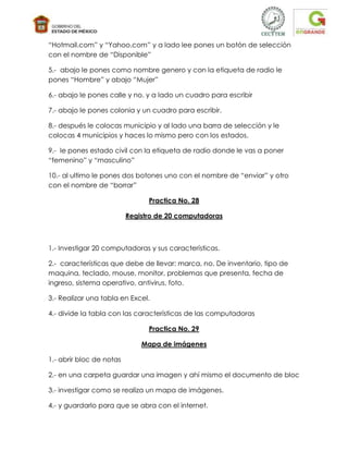 “Hotmail.com” y “Yahoo.com” y a lado lee pones un botón de selección
con el nombre de “Disponible”

5.- abajo le pones como nombre genero y con la etiqueta de radio le
pones “Hombre” y abajo “Mujer”

6.- abajo le pones calle y no. y a lado un cuadro para escribir

7.- abajo le pones colonia y un cuadro para escribir.

8.- después le colocas municipio y al lado una barra de selección y le
colocas 4 municipios y haces lo mismo pero con los estados.

9.- le pones estado civil con la etiqueta de radio donde le vas a poner
“femenino” y “masculino”

10.- al ultimo le pones dos botones uno con el nombre de “enviar” y otro
con el nombre de “borrar”

                                Practica No. 28

                          Registro de 20 computadoras



1.- Investigar 20 computadoras y sus características.

2.- características que debe de llevar: marca, no. De inventario, tipo de
maquina, teclado, mouse, monitor, problemas que presenta, fecha de
ingreso, sistema operativo, antivirus, foto.

3.- Realizar una tabla en Excel.

4.- divide la tabla con las características de las computadoras

                                Practica No. 29

                              Mapa de imágenes

1.- abrir bloc de notas

2.- en una carpeta guardar una imagen y ahí mismo el documento de bloc

3.- investigar como se realiza un mapa de imágenes.

4.- y guardarlo para que se abra con el internet.
 