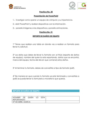 Practica No. 30

                         Presentación de PowerPoint

1.- investigar como operar un equipo de cómputo y su importancia.

2.- abrir PowerPoint y realizar diapositivas con la información.

3.- ponerle imágenes a las diapositivas y ponerle animaciones.

                                Practica No. 31

                       REPORTE DE DAÑOS DE EQUIPO



1° Tienes que realizar una tabla en donde vas a realizar un formato para
llenar tu solicitud.



2° Los datos que debe de llevar tu formato son: el titulo (reporte de daños
de equipo), nombre del quien lo esta reportando, daños que se encontró,
marca del equipo, fecha del día en que comenzó estos daños.



3° Al terminar tu formato, debes de convertirlo a tipo de formato (pdf).



4° De manera en que cuando tu formato ya este terminado y convertido a
(pdf) se pueda llenar tu formulario o moverle lo que quieras.




REPORTE DE DAÑOS DE EQUIPO


NOMBRE DE QUIEN            LO    ESTA
REPORTANDO:
N° DE SERIE, MARCA
 