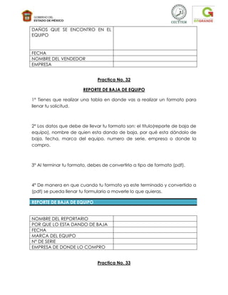 DAÑOS QUE SE ENCONTRO EN EL
EQUIPO



FECHA
NOMBRE DEL VENDEDOR
EMPRESA


                              Practica No. 32

                        REPORTE DE BAJA DE EQUIPO

1° Tienes que realizar una tabla en donde vas a realizar un formato para
llenar tu solicitud.



2° Los datos que debe de llevar tu formato son: el titulo(reporte de baja de
equipo), nombre de quien esta dando de baja, por qué esta dándolo de
baja, fecha, marca del equipo, numero de serie, empresa o donde la
compro.



3° Al terminar tu formato, debes de convertirlo a tipo de formato (pdf).



4° De manera en que cuando tu formato ya este terminado y convertido a
(pdf) se pueda llenar tu formulario o moverle lo que quieras.

REPORTE DE BAJA DE EQUIPO


NOMBRE DEL REPORTARIO
POR QUE LO ESTA DANDO DE BAJA
FECHA
MARCA DEL EQUIPO
N° DE SERIE
EMPRESA DE DONDE LO COMPRO


                              Practica No. 33
 