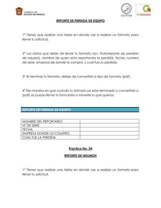 REPORTE DE PERDIDA DE EQUIPO



1° Tienes que realizar una tabla en donde vas a realizar un formato para
llenar tu solicitud.



2° Los datos que debe de llevar tu formato son: titulo(reporte de perdida
de equipo), nombre de quien esta reportando la perdida, fecha, numero
de serie, empresa de donde lo compro, y cual fue su perdida.



3° Al terminar tu formato, debes de convertirlo a tipo de formato (pdf).



4° De manera en que cuando tu formato ya este terminado y convertido a
(pdf) se pueda llenar tu formulario o moverle lo que quieras.



REPORTE DE PERDIDA DE EQUIPO


NOMBRE DEL REPORTARIO
N° DE SERIE
FECHA
EMPRESA DONDE LO COMPRO
CUAL FUE LA PERDIDA


                              Practica No. 34

                           REPORTE DE INSUMOS



1° Tienes que realizar una tabla en donde vas a realizar un formato para
llenar tu solicitud.
 