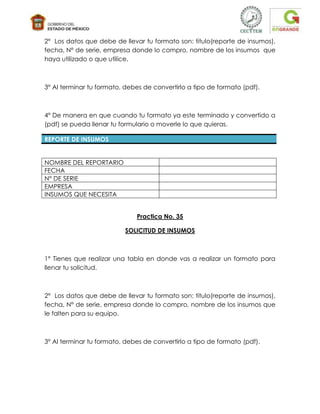 2° Los datos que debe de llevar tu formato son: titulo(reporte de insumos),
fecha, N° de serie, empresa donde lo compro, nombre de los insumos que
haya utilizado o que utilice.



3° Al terminar tu formato, debes de convertirlo a tipo de formato (pdf).



4° De manera en que cuando tu formato ya este terminado y convertido a
(pdf) se pueda llenar tu formulario o moverle lo que quieras.

REPORTE DE INSUMOS


NOMBRE DEL REPORTARIO
FECHA
N° DE SERIE
EMPRESA
INSUMOS QUE NECESITA


                              Practica No. 35

                          SOLICITUD DE INSUMOS



1° Tienes que realizar una tabla en donde vas a realizar un formato para
llenar tu solicitud.



2° Los datos que debe de llevar tu formato son: titulo(reporte de insumos),
fecha, N° de serie, empresa donde lo compro, nombre de los insumos que
le falten para su equipo.



3° Al terminar tu formato, debes de convertirlo a tipo de formato (pdf).
 