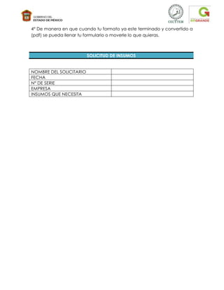 4° De manera en que cuando tu formato ya este terminado y convertido a
(pdf) se pueda llenar tu formulario o moverle lo que quieras.



                         SOLICITUD DE INSUMOS


NOMBRE DEL SOLICITARIO
FECHA
N° DE SERIE
EMPRESA
INSUMOS QUE NECESITA
 