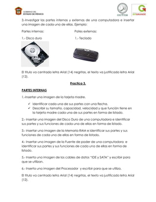 3.-Investigar las partes internas y externas de una computadora e insertar
una imagen de cada una de ellas. Ejemplo:

Partes internas:                       Pates externas:

1.- Disco duro                         1.- Teclado




El titulo va centrado letra Arial (14) negritas, el texto va justificado letra Arial
(12).

                                    Practica 3.

PARTES INTERNAS

1.-Insertar una imagen de la tarjeta madre.

     Identificar cada una de sus partes con una flecha.
     Describir su tamaño, capacidad, velocidad y que función tiene en
      la tarjeta madre cada una de sus partes en forma de listado.

2.- Insertar una imagen del Disco Duro de una computadora e identificar
sus partes y sus funciones de cada una de ellas en forma de listado.

3.- Insertar una imagen de la Memoria RAM e identificar sus partes y sus
funciones de cada una de ellas en forma de listado.

4.- Insertar una imagen de la Fuente de poder de una computadora e
identificar sus partes y sus funciones de cada una de ellas en forma de
listado.

5.- Inserta una imagen de los cables de datos “IDE y SATA” y escribir para
que se utilizan.

6.- Inserta una imagen del Procesador y escribir para que se utiliza.

El titulo va centrado letra Arial (14) negritas, el texto va justificado letra Arial
(12).
 