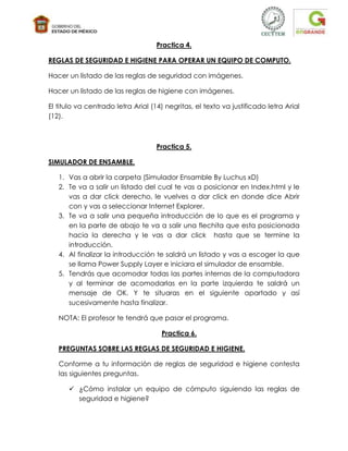 Practica 4.

REGLAS DE SEGURIDAD E HIGIENE PARA OPERAR UN EQUIPO DE COMPUTO.

Hacer un listado de las reglas de seguridad con imágenes.

Hacer un listado de las reglas de higiene con imágenes.

El titulo va centrado letra Arial (14) negritas, el texto va justificado letra Arial
(12).



                                    Practica 5.

SIMULADOR DE ENSAMBLE.

   1. Vas a abrir la carpeta (Simulador Ensamble By Luchus xD)
   2. Te va a salir un listado del cual te vas a posicionar en Index.html y le
      vas a dar click derecho, le vuelves a dar click en donde dice Abrir
      con y vas a seleccionar Internet Explorer.
   3. Te va a salir una pequeña introducción de lo que es el programa y
      en la parte de abajo te va a salir una flechita que esta posicionada
      hacia la derecha y le vas a dar click hasta que se termine la
      introducción.
   4. Al finalizar la introducción te saldrá un listado y vas a escoger la que
      se llama Power Supply Layer e iniciara el simulador de ensamble.
   5. Tendrás que acomodar todas las partes internas de la computadora
      y al terminar de acomodarlas en la parte izquierda te saldrá un
      mensaje de OK. Y te situaras en el siguiente apartado y así
      sucesivamente hasta finalizar.

   NOTA: El profesor te tendrá que pasar el programa.

                                     Practica 6.

   PREGUNTAS SOBRE LAS REGLAS DE SEGURIDAD E HIGIENE.

   Conforme a tu información de reglas de seguridad e higiene contesta
   las siguientes preguntas.

       ¿Cómo instalar un equipo de cómputo siguiendo las reglas de
        seguridad e higiene?
 