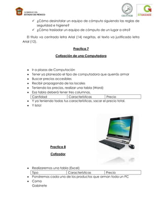  ¿Cómo desinstalar un equipo de cómputo siguiendo las reglas de
        seguridad e higiene?
       ¿Cómo trasladar un equipo de cómputo de un lugar a otro?

   El titulo va centrado letra Arial (14) negritas, el texto va justificado letra
Arial (12).

                                   Practica 7

                      Cotización de una Computadora



      Ir a plazas de Computación
      Tener ya planeado el tipo de computadora que querrás armar
      Buscar precios accesibles
      Recibir propaganda de los locales
      Teniendo los precios, realizar una tabla (Word)
      Esa tabla deberá tener tres columnas,
      Cantidad                Características           Precio
      Y ya teniendo todas tus características, sacar el precio total.
      Y listo!




                   Practica 8

                   Cotizador



      Realizaremos una tabla (Excel)
      Tipo                  Características      Precio
      Pondremos cada uno de los productos que arman toda un PC
      Como
      Gabinete
 
