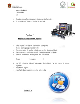 Memoria RAM
Disco duro
Etc

Realizaremos formulas con el comando función
Y sumaremos todo para sacar el total.




            Practica 9

  Reglas de Seguridad e Higiene



Estás reglas son de un centro de computo
Busca las reglas por separado
Encuentra las 10 reglas más importantes de seguridad
Y encuentra las 10 reglas más importantes de higiene
Realiza una tabla (Word) con dos columnas

Regla            Imagen

Las 10 primeras hileras son para Seguridad , y las otras 10 para
higiene
Inserta las reglas
Inserta imágenes adecuadas a la regla




          Practica 10
 