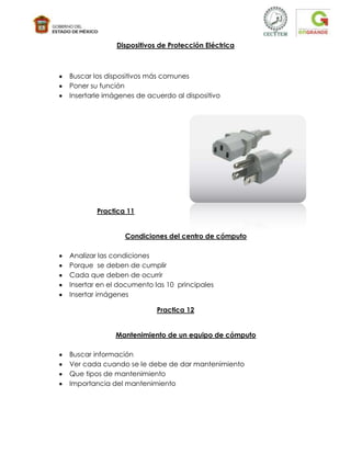 Dispositivos de Protección Eléctrica



Buscar los dispositivos más comunes
Poner su función
Insertarle imágenes de acuerdo al dispositivo




        Practica 11


                Condiciones del centro de cómputo

Analizar las condiciones
Porque se deben de cumplir
Cada que deben de ocurrir
Insertar en el documento las 10 principales
Insertar imágenes

                          Practica 12


             Mantenimiento de un equipo de cómputo

Buscar información
Ver cada cuando se le debe de dar mantenimiento
Que tipos de mantenimiento
Importancia del mantenimiento
 