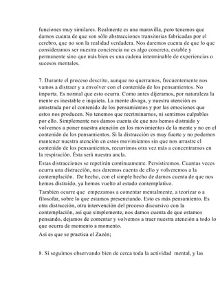 funciones muy similares. Realmente es una maravilla, pero tenemos que
darnos cuenta de que son sólo abstracciones transitorias fabricadas por el
cerebro, que no son la realidad verdadera. Nos daremos cuenta de que lo que
consideramos ser nuestra conciencia no es algo concreto, estable y
permanente sino que más bien es una cadena interminable de experiencias o
sucesos mentales.
7. Durante el proceso descrito, aunque no querramos, frecuentemente nos
vamos a distraer y a envolver con el contenido de los pensamientos. No
importa. Es normal que esto ocurra. Como antes dijeramos, por naturaleza la
mente es inestable e inquieta. La mente divaga, y nuestra atención es
arrastrada por el contenido de los pensamientos y por las emociones que
estos nos producen. No tenemos que recriminarnos, ni sentirnos culpables
por ello. Simplemente nos damos cuenta de que nos hemos distraido y
volvemos a poner nuestra atención en los movimientos de la mente y no en el
contenido de los pensamientos. Si la distracción es muy fuerte y no podemos
mantener nuestra atención en estos movimientos sin que nos arrastre el
contenido de los pensamientos, recurrimos otra vez más a concentrarnos en
la respiración. Ésta será nuestra ancla.
Estas distracciones se repetirán continuamente. Persistiremos. Cuantas veces
ocurra una distracción, nos daremos cuenta de ello y volveremos a la
contemplación. De hecho, con el simple hecho de darnos cuenta de que nos
hemos distraido, ya hemos vuelto al estado contemplativo.
Tambien ocurre que empezamos a comentar mentalmente, a teorizar o a
filosofar, sobre lo que estamos presenciando. Esto es más pensamiento. Es
otra distracción, otra intervención del proceso discursivo con la
contemplación, así que simplemente, nos damos cuenta de que estamos
pensando, dejamos de comentar y volvemos a traer nuestra atención a todo lo
que ocurra de momento a momento.
Así es que se practica el Zazén;

8. Si seguimos observando bien de cerca toda la actividad mental, y las

 