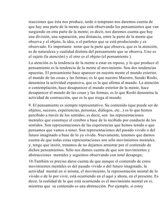 reacciones que ésta nos produce, tarde o temprano nos daremos cuenta de
que hay una parte de la mente que está observando los pensamientos que van
surgiendo en otra parte de la mente; es decir, nos daremos cuenta que hay
una división, una separación, una distancia, entre la parte de la mente que
observa y el objeto, la idea, o el parloteo que se está produciendo y es
observado. Es importante notar que la parte que observa, que es la atención,
es de naturaleza y cualidad distinta del pensamiento que se observa. Uno es
el sujeto (la atención) y el otro es el objeto (el pensamiento ).
La atención es la tendencia de la mente a estar en reposo, y lo que produce el
pensamiento es la tendencia de la mente al movimiento. Son dos tendencias
opuestas. El pensamiento hace aparecer en nuestra mente el mundo exterior,
el mundo de las cosas y las formas; es lo que nuestro Maestro, Sasaki Roshi,
denomina la actividad expansiva, que es la que afirma al mundo. La atención
o contemplación, hace desaparecer el mundo exterior de la mente, hace
desaparecer el mundo de las cosas y las formas; es lo que Roshi denomina la
actividad de contracción, que es la que niega al mundo.
9. El pensamiento es siempre representativo. Su contenido (que puede ser de
objetos, sucesos, experiencias, personas, diálogos, etc...) es lo que hemos
percibido a través de los sentidos, es decir, son las representaciones
mentales que construye el cerebro a base de lo recibido por conducto de los
sentidos. Son representaciones de las experiencias que hemos tenido o que
pensamos que vamos a tener. Son representaciones del pasado vivido o del
futuro imaginado a base de lo ya vivido. Nuevamente, tenemos que darnos
cuenta de que todas estas representaciones son sólo movimientos mentales,
y, tengo que insitir, tratamos de no dejarnos arrastrar por el contenido de
dichos pensamientos. Sólo nos damos cuenta de que son movimientos y
abstracciones mentales y seguimos observando con total desapego;
10.También es preciso darse cuenta de que aunque el contenido de estos
movimientos mentales es del pasado vivido o del futuro imaginado, la
actividad mental en sí misma, el movimiento, la representación mental de lo
vivido o de lo por vivir, está ocurriendo en el aquí y ahora, en el presente. Es
decir, la realidad de lo que está ocurriendo es el movimiento mental en sí,
mientras que su contenido es una abstracción. Por ejemplo, si estoy

 