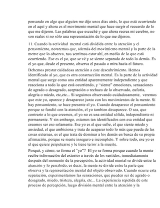 pensando en algo que alguien me dijo unos dias atrás, lo que está ocurriendo
en el aquí y ahora es el movimento mental que hace surgir el recuerdo de lo
que me dijeron. Las palabras que escuché y que ahora recrea mi cerebro, no
son reales si no sólo una representación de lo que me dijeron.
11. Cuando la actividad mental está dividida entre la atención y el
pensamiento, notaremos que, además del movimiento mental y la parte de la
mente que lo observa, nos sentimos estar ahí, en medio de lo que está
ocurriendo. Ese es el yo, que se vé y se siente separado de todo lo demás. Es
el yo que, desde el presente, observa el pasado o mira hacia el futuro.
Debemos prestar cuidadosa atención a este descubrimiento. Hemos
identificado al yo, que es otra construcción mental. Es la parte de la actividad
mental que surge como una entidad aparentemente independiente y que
reacciona a todo lo que está ocurriendo, y “siente” emociones, sensaciones
de agrado o desagrado, aceptación o rechazo de lo observado, euforia,
alegría o miedo, etc,etc... Si seguimos observando cuidadosamente, veremos
que este yo, aparece y desaparece junto con los movimientos de la mente. Si
hay pensamiento, se hace presente el yo. Cuando desaparece el pensamiento
porque se fundió con la atención, el yo tambien desaparece. O sea, que
contrario a lo que creemos, el yo no es una entidad sólida, independiente ni
permanente. Y sin embargo, estamos tan identificados con esa entidad que
creemos ser eso solamente. Ese yo es el que sufre, el que siente miedo y
ansiedad, el que ambiciona y trata de acaparar todo lo más que pueda de las
cosas externas, es el que trata de dominar a los demás en busca de su propia
afirmación, porque se siente inseguro e incompleto. Y sobre todo, ese yo es
el que quiere perpetuarse y le tiene terror a la muerte.
Porqué, y cómo, se forma el “yo”? El yo se forma porque cuando la mente
recibe información del exterior a través de los sentidos, inmediatamente
después del momento de la percepción, la actividad mental se divide entre la
atención y lo percibido, es decir, la mente se divide entre la parte que
observa y la representación mental del objeto observado. Cuando ocurre esta
separación, experimentamos las sensaciones, que pueden ser de agrado o
desagrado, miedo, tristeza, alegría, etc... La experiencia repetida de este
proceso de percepción, luego división mental entre la atención y la

 
