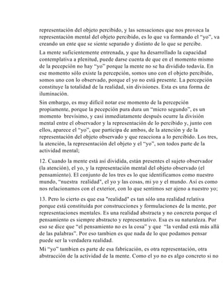 representación del objeto percibido, y las sensaciones que nos provoca la
representación mental del objeto percibido, es lo que va formando el “yo”, va
creando un ente que se siente separado y distinto de lo que se percibe.
La mente suficientemente entrenada, y que ha desarrollado la capacidad
contemplativa a plenitud, puede darse cuenta de que en el momento mismo
de la pecepción no hay “yo” porque la mente no se ha dividido todavía. En
ese momento sólo existe la percepción, somos uno con el objeto percibido,
somos uno con lo observado, porque el yo no está presente. La percepción
constituye la totalidad de la realidad, sin divisiones. Esta es una forma de
iluminación.
Sin embargo, es muy difícil notar ese momento de la percepción
propiamente, porque la pecepción pura dura un “micro segundo”, es un
momento brevísimo, y casi inmediatamente después ocurre la división
mental entre el observador y la representación de lo percibido y, junto con
ellos, aparece el “yo”, que participa de ambos, de la atención y de la
representación del objeto observado y que reacciona a lo percibido. Los tres,
la atención, la representación del objeto y el “yo”, son todos parte de la
actividad mental;
12. Cuando la mente está así dividida, están presentes el sujeto observador
(la atención), el yo, y la representación mental del objeto observado (el
pensamiento). El conjunto de los tres es lo que identificamos como nuestro
mundo, “nuestra realidad", el yo y las cosas, mi yo y el mundo. Así es como
nos relacionamos con el exterior, con lo que sentimos ser ajeno a nuestro yo;
13. Pero lo cierto es que esa "realidad" es tan sólo una realidad relativa
porque está constituida por construcciones y formulaciones de la mente, por
representaciones mentales. Es una realidad abstracta y no concreta porque el
pensamiento es siempre abstracto y representativo. Esa es su naturaleza. Por
eso se dice que “el pensamiento no es la cosa” y que “la verdad está más allá
de las palabras”. Por eso tambien es que nada de lo que podamos pensar
puede ser la verdadera realidad.
Mi “yo” tambien es parte de esa fabricación, es otra representación, otra
abstracción de la actividad de la mente. Como el yo no es algo concreto si no

 