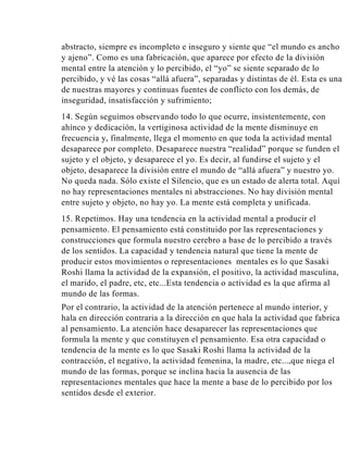 abstracto, siempre es incompleto e inseguro y siente que “el mundo es ancho
y ajeno”. Como es una fabricación, que aparece por efecto de la división
mental entre la atención y lo percibido, el “yo” se siente separado de lo
percibido, y vé las cosas “allá afuera”, separadas y distintas de él. Esta es una
de nuestras mayores y continuas fuentes de conflicto con los demás, de
inseguridad, insatisfacción y sufrimiento;
14. Según seguimos observando todo lo que ocurre, insistentemente, con
ahínco y dedicación, la vertiginosa actividad de la mente disminuye en
frecuencia y, finalmente, llega el momento en que toda la actividad mental
desaparece por completo. Desaparece nuestra “realidad” porque se funden el
sujeto y el objeto, y desaparece el yo. Es decir, al fundirse el sujeto y el
objeto, desaparece la división entre el mundo de “allá afuera” y nuestro yo.
No queda nada. Sólo existe el Silencio, que es un estado de alerta total. Aquí
no hay representaciones mentales ni abstracciones. No hay división mental
entre sujeto y objeto, no hay yo. La mente está completa y unificada.
15. Repetimos. Hay una tendencia en la actividad mental a producir el
pensamiento. El pensamiento está constituido por las representaciones y
construcciones que formula nuestro cerebro a base de lo percibido a través
de los sentidos. La capacidad y tendencia natural que tiene la mente de
producir estos movimientos o representaciones mentales es lo que Sasaki
Roshi llama la actividad de la expansión, el positivo, la actividad masculina,
el marido, el padre, etc, etc...Esta tendencia o actividad es la que afirma al
mundo de las formas.
Por el contrario, la actividad de la atención pertenece al mundo interior, y
hala en dirección contraria a la dirección en que hala la actividad que fabrica
al pensamiento. La atención hace desaparecer las representaciones que
formula la mente y que constituyen el pensamiento. Esa otra capacidad o
tendencia de la mente es lo que Sasaki Roshi llama la actividad de la
contracción, el negativo, la actividad femenina, la madre, etc...,que niega el
mundo de las formas, porque se inclina hacia la ausencia de las
representaciones mentales que hace la mente a base de lo percibido por los
sentidos desde el exterior.

 