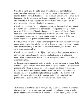 Cuando la mente está dividida, están presentes ambas actividades en
contraposición, y está presente el yo. En ese estado estamos viviendo en el
mundo de lo humano. Están las dos tendencias en tensión, una halando hacia
la contracción del mundo de las formas, propendiendo hacia el silencio, y la
otra halando en dirección contraria, propendiendo hacia la creación de
representaciones mentales, hacia el pensamiento.
Cuando la atención se “traga” al pensamiento, las dos actividades se funden
y se neutralizan. Desaparece el pensamiento, desaparece el yo y se hace
presente únicamente el Silencio, la ausencia de formas, el Vacío. En ese
momento se ha manifestado el mundo espiritual. Entonces, dice el Roshi,
somos como fantasmas. La verdad es que somos la ausencia de formas,
somos espíritu, si es que se puede usar tal término.
Repito, cuando aparece el mundo exterior por la actividad representativa del
pensamiento, existe la división mental, la distancia entre el sujeto y el objeto,
entre el observador y lo observado, y simultáneamente, por efecto de esta
separación, aparece el yo.
Cuando la atención alcanza al objeto observado, es decir, cuando alcanza la
representación creada por el pensamiento, la atención y la imágen se
neutralizan, se funden ambas actividades , desaparece el mundo exterior y
desaparece el yo.
Al desaparecer la separación entre el sujeto y el objeto, surge la unidad de la
conciencia, pero ambas dimensiones, la de la separación con la actividad del
pensamiento y la de la unidad en el silencio, son funciones de la mente.
Realmente ambas dimensiones son dos manifestaciones distintas de una
misma acividad; la mente lo incluye todo, el mundo de las formas, y el
mundo del vacío, el mundo de lo humano y el mundo espiritual. Nos
percatamos de que “la forma es el vacío y el vacío es la forma”;

16. Cuando la mente está en silencio, no hay objetos, ni formas, ni tamaños,
ni distancias; no hay sensaciones, no hay colores, sabores, u olores; no hay
bueno ni malo; tampoco existen memorias del pasado ni imaginaciones del

 