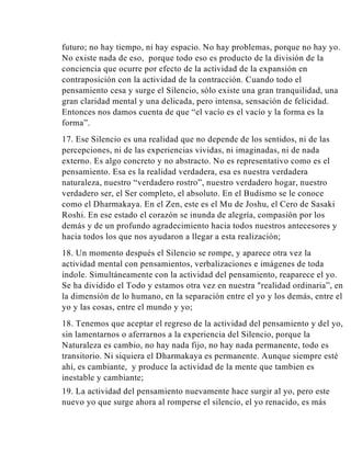 futuro; no hay tiempo, ni hay espacio. No hay problemas, porque no hay yo.
No existe nada de eso, porque todo eso es producto de la división de la
conciencia que ocurre por efecto de la actividad de la expansión en
contraposición con la actividad de la contracción. Cuando todo el
pensamiento cesa y surge el Silencio, sólo existe una gran tranquilidad, una
gran claridad mental y una delicada, pero intensa, sensación de felicidad.
Entonces nos damos cuenta de que “el vacío es el vacío y la forma es la
forma”.
17. Ese Silencio es una realidad que no depende de los sentidos, ni de las
percepciones, ni de las experiencias vividas, ni imaginadas, ni de nada
externo. Es algo concreto y no abstracto. No es representativo como es el
pensamiento. Esa es la realidad verdadera, esa es nuestra verdadera
naturaleza, nuestro “verdadero rostro”, nuestro verdadero hogar, nuestro
verdadero ser, el Ser completo, el absoluto. En el Budismo se le conoce
como el Dharmakaya. En el Zen, este es el Mu de Joshu, el Cero de Sasaki
Roshi. En ese estado el corazón se inunda de alegría, compasión por los
demás y de un profundo agradecimiento hacia todos nuestros antecesores y
hacia todos los que nos ayudaron a llegar a esta realización;
18. Un momento después el Silencio se rompe, y aparece otra vez la
actividad mental con pensamientos, verbalizaciones e imágenes de toda
índole. Simultáneamente con la actividad del pensamiento, reaparece el yo.
Se ha dividido el Todo y estamos otra vez en nuestra "realidad ordinaria”, en
la dimensión de lo humano, en la separación entre el yo y los demás, entre el
yo y las cosas, entre el mundo y yo;
18. Tenemos que aceptar el regreso de la actividad del pensamiento y del yo,
sin lamentarnos o aferrarnos a la experiencia del Silencio, porque la
Naturaleza es cambio, no hay nada fijo, no hay nada permanente, todo es
transitorio. Ni siquiera el Dharmakaya es permanente. Aunque siempre esté
ahí, es cambiante, y produce la actividad de la mente que tambien es
inestable y cambiante;
19. La actividad del pensamiento nuevamente hace surgir al yo, pero este
nuevo yo que surge ahora al romperse el silencio, el yo renacido, es más

 