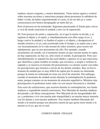 maduro, menos exigente, y menos dominante. Tiene menos agarre y control
sobre nuestras acciones y emociones porque ahora poseemos la sabiduría de
haber vivido, de haber experimentado el vacío, el no-ser del yo y como
consecuencia nos hemos desapegado un tanto del yo.
Pero el proceso no ha terminado. Seguimos practicando el Zazén para volver
a vivir de modo conciente la unidad y otra vez la separación.
20. Este proceso de unión y separación, en el que la mente se divide, y se
separan el objeto y el sujeto, y simultáneamente con ellos surge el yo, y
luego vuelve la unidad y se funden el sujeto y el objeto, y desaparecen el
mundo exterior y el yo, está ocurriendo todo el tiempo y se repite una y otra
vez incesantemente en la vida normal de todos nosotros, pero ocurre tan
rápidamente, que no nos percatamos de ello. Por ejemplo, cuando
escuchamos un sonido, en el momento mismo en que nuestra mente lo capta,
no hay separación, no hay yo, sólo existe el sonido, la percepción. Pero casi
inmediatamente se separan las dos actividades y aparece el yo que reacciona,
que identifica y pone nombre al sonido, que reconoce, o acepta o rechaza lo
captado y se reactiva el torrente del pensamiento. Lo mismo ocurre con todas
las percepciones que tenemos a través de los demás sentidos. Hay un breve
instante de unidad que es muy difícil de captar por la mente no entrenada,
porque la mente no entrenada no tiene ese nivel de atención. Sin embargo,
cuando el momento de unidad ocurre durante la contemplación lo podemos
notar, porque estamos en un momento de atención superlativa. Mientras más
practiquemos lo podremos notar cada vez con mayor frecuencia y claridad.
Esta serie de realizaciones, que ocurren durante la contemplación, nos harán
madurar y expandirán nuestra conciencia. Nos liberarán de muchas ataduras
del pasado y de falsas concepciones. Nos liberarán de las inseguridades del
yo, y podremos vivir con mucha más tranquilidad y en mucha mayor armonía
con los demás y con nuestro ambiente. Nos iremos tambien liberando del
miedo a la muerte porque nos daremos cuenta de que quien tiene miedo a la
muerte es el yo, que no es real.
COMENTARIOS FINALES

 