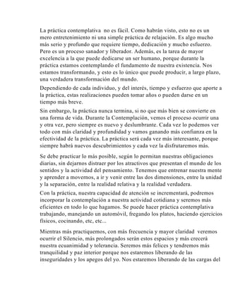 La práctica contemplativa no es fácil. Como habrán visto, esto no es un
mero entretenimiento ni una simple práctica de relajación. Es algo mucho
más serio y profundo que requiere tiempo, dedicación y mucho esfuerzo.
Pero es un proceso sanador y liberador. Además, es la tarea de mayor
excelencia a la que puede dedicarse un ser humano, porque durante la
práctica estamos contemplando el fundamento de nuestra existencia. Nos
estamos transformando, y esto es lo único que puede producir, a largo plazo,
una verdadera transformación del mundo.
Dependiendo de cada individuo, y del interés, tiempo y esfuerzo que aporte a
la práctica, estas realizaciones pueden tomar años o pueden darse en un
tiempo más breve.
Sin embargo, la práctica nunca termina, si no que más bien se convierte en
una forma de vida. Durante la Contemplación, vemos el proceso ocurrir una
y otra vez, pero siempre es nuevo y deslumbrante. Cada vez lo podemos ver
todo con más claridad y profundidad y vamos ganando más confianza en la
efectividad de la práctica. La práctica será cada vez más interesante, porque
siempre habrá nuevos descubrimientos y cada vez la disfrutaremos más.
Se debe practicar lo más posible, según lo permitan nuestras obligaciones
diarias, sin dejarnos distraer por los atractivos que presentan el mundo de los
sentidos y la actividad del pensamiento. Tenemos que entrenar nuestra mente
y aprender a movernos, a ir y venir entre las dos dimensiones, entre la unidad
y la separación, entre la realidad relativa y la realidad verdadera.
Con la práctica, nuestra capacidad de atención se incrementará, podremos
incorporar la contemplación a nuestra actividad cotidiana y seremos más
eficientes en todo lo que hagamos. Se puede hacer práctica contemplativa
trabajando, manejando un automóvil, fregando los platos, haciendo ejercicios
físicos, cocinando, etc, etc...
Mientras más practiquemos, con más frecuencia y mayor claridad veremos
ocurrir el Silencio, más prolongados serán estos espacios y más crecerá
nuestra ecuanimidad y tolerancia. Seremos más felices y tendremos más
tranquilidad y paz interior porque nos estaremos liberando de las
inseguridades y los apegos del yo. Nos estaremos liberando de las cargas del

 