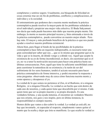 completarse y sentirse seguro. Usualmente, esa búsqueda de felicidad en
cosas externas trae un sin fin de problemas, conflictos y complicaciones, al
individuo y a la sociedad.
El entrenamiento que podemos dar a nuestra mente mediante la práctica
contemplativa puede resolver la mayor parte de los problemas señalados a
nivel individual y propiciar una mejor vida colectiva. El Buda Sakyamuni
nos decía que nada puede hacernos más daño que nuestra propia mente. Sin
embargo, la mente es nuestro principal recurso y, bien entrenada a través de
la práctica contemplativa, puede convertirse en nuestro mejor aliado. Pero
hay más. El mayor y más profundo beneficio de la práctica es que nos puede
ayudar a resolver nuestro problema existencial.
Ahora bien, para llegar al fondo de las posibilidades de la práctica
contemplativa hace falta un requisito indispensable, es necesario tener una
gran curiosidad por saber qué soy..., que es lo mismo que preguntar qué es la
vida y qué es la muerte, de dónde vengo y a dónde voy. Aquél que acepte la
existencia de su yo de forma incondicional, es decir, sin cuestionar qué es el
yo, no va a tener la motivación necesaria para hacer esta práctica hasta sus
últimas consecuencias. Pero, aquél que tiene la suficiente sensibilidad como
para cuestionar la naturaleza de su existencia y la razón de ser del
sufrimiento de los seres humanos, tendrá el acicate necesario para hacer
práctica contemplativa de forma intensiva, y podrá encontrar la respuesta a
estas preguntas observando muy de cerca cómo funciona nuestra mente y
como aparece y desaparece el yo.
La verdad de lo que somos no pertenece al Zen, ni al Budismo, ni a ninguna
Religión, ni a ninguna Filosofía. La verdad es un hecho que está dentro de
cada uno de nosotros, y cada quien tiene que descubrirla por sí mismo. Cada
quien tiene que ser su propio maestro y su propio discípulo. Es una
verdadera fortuna, y una ayuda inmensa, el encontrar un verdadero Maestro
que nos oriente, nos guie y nos inspire, pero en última instancia, la
responsabilidad es siempre nuestra.
Hemos dicho que vamos a des-cubrir la verdad. La verdad ya está allí, no
hay que inventarla , ni especular al respecto, simplemente vamos quitar el
manto que la oculta y dejar que ésta se manifieste. Lo que oculta la verdad es

 