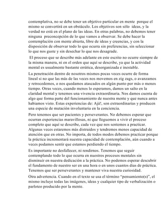 contemplativa, no se debe tener un objetivo particular en mente porque el
mismo se convertirá en un obstáculo. Los objetivos son sólo ideas, y la
verdad no está en el plano de las ideas. En otras palabras, no debemos tener
ninguna preconcepción de lo que vamos a observar. Se debe hacer la
contemplación con mente abierta, libre de ideas y creencias, y con la
disposición de observar todo lo que ocurra sin preferencias, sin seleccionar
lo que nos guste y sin desechar lo que nos desagrade.
El proceso que se describe más adelante en este escrito no ocurre siempre de
la misma manera, ni en el orden que aquí se describe, ya que la actividad
mental es usualmente bastante errática, desorganizada e inestable.
La penetración dentro de nosotros mismos pocas veces ocurre de forma
lineal si no que las más de las veces nos movemos en zig zags, o avanzamos
y retrocedemos, o nos quedamos atascados en algún punto por más o menos
tiempo. Otras veces, cuando menos lo esperamos, damos un salto en la
claridad mental y tenemos una vivencia extraordinaria. Nos damos cuenta de
algo que forma parte del funcionamiento de nuestra mente y que nunca antes
habiamos visto. Estas experiencias de: Ajá!, son extraordinarias y producen
una especie de mutación involuntaria en la conciencia.
Pero tenemos que ser pacientes y perseverantes. No debemos esperar que
ocurran experiencias maravillosas, ni que lleguemos a vivir el proceso
completo que aquí se describe, cada vez que nos sentemos a practicar.
Algunas veces estaremos más distraidos y tendremos menos capacidad de
atención que en otras. No importa, de todos modos debemos practicar porque
la práctica incrementará nuestra capacidad de contemplación, aún cuando a
veces podamos sentir que estamos perdiendo el tiempo.
Es importante no desfallecer, ni rendirnos. Tenemos que seguir
contemplando todo lo que ocurra en nuestros procesos mentales sin
disminuir en nuestra dedicación a la práctica. No podemos esperar descubrir
el fundamento de nuestro ser en una hora o en unos cuantos dias de práctica.
Tenemos que ser perseverantes y mantener viva nuestra curiosidad.
Otra advertencia. Cuando en el texto se usa el término “pensamiento(s)”, el
mismo incluye todas las imágenes, ideas y cualquier tipo de verbalización o
parloteo producido por la mente.

 