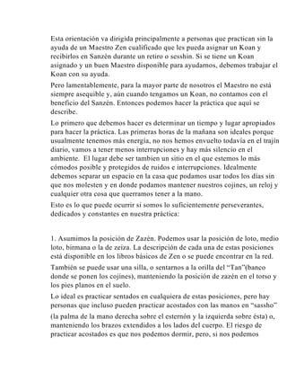 Esta orientación va dirigida principalmente a personas que practican sin la
ayuda de un Maestro Zen cualificado que les pueda asignar un Koan y
recibirlos en Sanzén durante un retiro o sesshin. Si se tiene un Koan
asignado y un buen Maestro disponible para ayudarnos, debemos trabajar el
Koan con su ayuda.
Pero lamentablemente, para la mayor parte de nosotros el Maestro no está
siempre asequible y, aún cuando tengamos un Koan, no contamos con el
beneficio del Sanzén. Entonces podemos hacer la práctica que aquí se
describe.
Lo primero que debemos hacer es determinar un tiempo y lugar apropiados
para hacer la práctica. Las primeras horas de la mañana son ideales porque
usualmente tenemos más energía, no nos hemos envuelto todavía en el trajín
diario, vamos a tener menos interrupciones y hay más silencio en el
ambiente. El lugar debe ser tambien un sitio en el que estemos lo más
cómodos posible y protegidos de ruidos e interrupciones. Idealmente
debemos separar un espacio en la casa que podamos usar todos los días sin
que nos molesten y en donde podamos mantener nuestros cojines, un reloj y
cualquier otra cosa que querramos tener a la mano.
Esto es lo que puede ocurrir si somos lo suficientemente perseverantes,
dedicados y constantes en nuestra práctica:

1. Asumimos la posición de Zazén. Podemos usar la posición de loto, medio
loto, birmana o la de zeiza. La descripción de cada una de estas posiciones
está disponible en los libros básicos de Zen o se puede encontrar en la red.
También se puede usar una silla, o sentarnos a la orilla del “Tan”(banco
donde se ponen los cojines), manteniendo la posición de zazén en el torso y
los pies planos en el suelo.
Lo ideal es practicar sentados en cualquiera de estas posiciones, pero hay
personas que incluso pueden practicar acostados con las manos en “sassho”
(la palma de la mano derecha sobre el esternón y la izquierda sobre ésta) o,
manteniendo los brazos extendidos a los lados del cuerpo. El riesgo de
practicar acostados es que nos podemos dormir, pero, si nos podemos

 