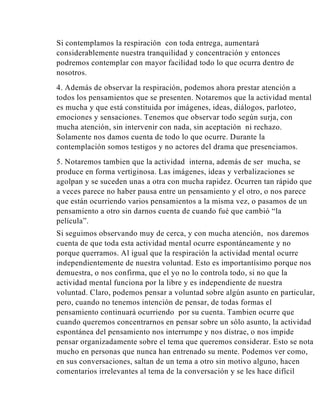 Si contemplamos la respiración con toda entrega, aumentará
considerablemente nuestra tranquilidad y concentración y entonces
podremos contemplar con mayor facilidad todo lo que ocurra dentro de
nosotros.
4. Además de observar la respiración, podemos ahora prestar atención a
todos los pensamientos que se presenten. Notaremos que la actividad mental
es mucha y que está constituida por imágenes, ideas, diálogos, parloteo,
emociones y sensaciones. Tenemos que observar todo según surja, con
mucha atención, sin intervenir con nada, sin aceptación ni rechazo.
Solamente nos damos cuenta de todo lo que ocurre. Durante la
contemplación somos testigos y no actores del drama que presenciamos.
5. Notaremos tambien que la actividad interna, además de ser mucha, se
produce en forma vertiginosa. Las imágenes, ideas y verbalizaciones se
agolpan y se suceden unas a otra con mucha rapidez. Ocurren tan rápido que
a veces parece no haber pausa entre un pensamiento y el otro, o nos parece
que están ocurriendo varios pensamientos a la misma vez, o pasamos de un
pensamiento a otro sin darnos cuenta de cuando fué que cambió “la
película”.
Si seguimos observando muy de cerca, y con mucha atención, nos daremos
cuenta de que toda esta actividad mental ocurre espontáneamente y no
porque querramos. Al igual que la respiración la actividad mental ocurre
independientemente de nuestra voluntad. Esto es importantísimo porque nos
demuestra, o nos confirma, que el yo no lo controla todo, si no que la
actividad mental funciona por la libre y es independiente de nuestra
voluntad. Claro, podemos pensar a voluntad sobre algún asunto en particular,
pero, cuando no tenemos intención de pensar, de todas formas el
pensamiento continuará ocurriendo por su cuenta. Tambien ocurre que
cuando queremos concentrarnos en pensar sobre un sólo asunto, la actividad
espontánea del pensamiento nos interrumpe y nos distrae, o nos impide
pensar organizadamente sobre el tema que queremos considerar. Esto se nota
mucho en personas que nunca han entrenado su mente. Podemos ver como,
en sus conversaciones, saltan de un tema a otro sin motivo alguno, hacen
comentarios irrelevantes al tema de la conversación y se les hace difícil

 