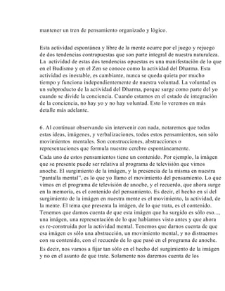 mantener un tren de pensamiento organizado y lógico.
Esta actividad espontánea y libre de la mente ocurre por el juego y rejuego
de dos tendencias contrapuestas que son parte integral de nuestra naturaleza.
La actividad de estas dos tendencias opuestas es una manifestación de lo que
en el Budismo y en el Zen se conoce como la actividad del Dharma. Esta
actividad es inestable, es cambiante, nunca se queda quieta por mucho
tiempo y funciona independientemente de nuestra voluntad. La voluntad es
un subproducto de la actividad del Dharma, porque surge como parte del yo
cuando se divide la conciencia. Cuando estamos en el estado de integración
de la conciencia, no hay yo y no hay voluntad. Esto lo veremos en más
detalle más adelante.
6. Al continuar observando sin intervenir con nada, notaremos que todas
estas ideas, imágenes, y verbalizaciones, todos estos pensamientos, son sólo
movimientos mentales. Son construcciones, abstracciones o
representaciones que formula nuestro cerebro espontáneamente.
Cada uno de estos pensamientos tiene un contenido. Por ejemplo, la imágen
que se presente puede ser relativa al programa de televisión que vimos
anoche. El surgimiento de la imágen, y la presencia de la misma en nuestra
“pantalla mental”, es lo que yo llamo el movimiento del pensamiento. Lo que
vimos en el programa de televisión de anoche, y el recuerdo, que ahora surge
en la memoria, es el contenido del pensamiento. Es decir, el hecho en sí del
surgimiento de la imágen en nuestra mente es el movimiento, la actividad, de
la mente. El tema que presenta la imágen, de lo que trata, es el contenido.
Tenemos que darnos cuenta de que esta imágen que ha surgido es sólo eso...,
una imágen, una representación de lo que habíamos visto antes y que ahora
es re-construida por la actividad mental. Tenemos que darnos cuenta de que
esa imágen es sólo una abstracción, un movimiento mental, y no distraernos
con su contenido, con el recuerdo de lo que pasó en el programa de anoche.
Es decir, nos vamos a fijar tan sólo en el hecho del surgimiento de la imágen
y no en el asunto de que trate. Solamente nos daremos cuenta de los

 