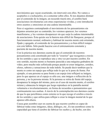 movimientos que vayan ocurriendo, sin intervenir con ellos. No vamos a
aceptarlos o a rechazarlos, ni a comentar sobre ellos. Si nos dejamos distraer
por el contenido de la imágen, un recuerdo traerá otro, el cerebro hará
asociaciones involuntarias con otras experiencias vividas, y esto introducirá
otros asuntos y emociones en una cadena interminable.
Pero si seguimos contemplando el movimiento de los pensamientos sin
dejamos arrastrar por su contenido, los veremos aparecer, los veremos
manifestarse, y los veremos desaparecer sin que surja la cadena interminable
de asociaciones. Ésta quizás sea la barrera más difícil de flanquear, porque el
funcionamiento normal, ordinario y habitual de nuestra mente está orientado,
fijado y apegado, al contenido de los pensamientos y es bien difícil romper
con este hábito. Sólo puede hacerse con el entrenamiento constante y
paciente de nuestra mente.
Con la práctica nos daremos cuenta de que el contenido de nuestros
pensamientos está constituido por todo lo “exterior” que recogemos a través
de los sentidos y que se reproduce una y otra vez por nuestro cerebro. En
este sentido, nuestra mente es bastante parecida a una máquina grabadora de
video, pero mucho más sofisticada porque puede re-crear imágenes, sonidos,
olores, sabores y sensaciones de toda índole. Se puede decir tambien que la
mente es como un espejo que refleja todo lo que se le pone de frente. Por
ejemplo, si una persona se para frente a un espejo éste reflejará su imágen,
pero lo que aparece en el espejo es sólo eso, una imágen o reflección de la
persona, y no la persona misma. Si la persona se retira de frente del espejo,
desaparece la imágen del mismo, pero en el caso de nuestra mente, el cerebro
retiene y almacena la imágen que luego reproduce en la pantalla mental
voluntaria o involuntariamente, en forma de recuerdos o pensamientos que
continuamente nos asaltan. A través de la contemplación nos daremos cuenta
de que lo que percibimos como externo es lo que recoge el cerebro a través
de los sentidos y que utiliza para reflejar o crear la imágen mental de lo que
aparece allá afuera.
Causa gran asombro caer en cuenta de que nuestro cerebro es capaz de
fabricar todas estas imágenes, ideas, diálogos, etc...Es tan asomboso como la
capacidad que tiene el cerebro de fabricar los sueños y, de hecho, son dos

 