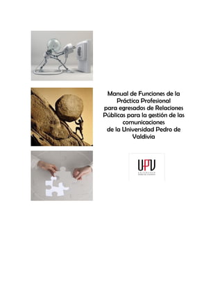 Manual de Funciones de la
     Práctica Profesional
para egresados de Relaciones
Públicas para la gestión de las
       comunicaciones
 de la Universidad Pedro de
           Valdivia
 