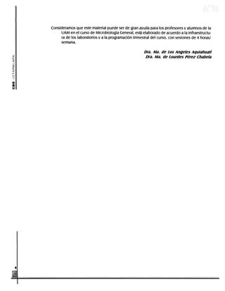Consideramos que este material puede ser de gran ayuda para los profesores y alumnos de la
                                                     UAM en el curso de Microbiología General, está elaborado de acuerdo a la infraestructu-
                                                     ra de los laboratorios y a la programación trimestral del curso, con sesiones de 4 horas/
                                                     semana.

                                                                                                                                         Dra. Ma. de Los Angeles Aqulahuatl
                                                                                                                                          Dra. Ma. de Lourdes Pérez Chabela

           i



           a
           o




DERECHOS RESERVADOS © 2004, Universidad Autónoma Metropolitana (México). Prohibida la reproducción de esta obra así como la distribución y venta fuera del ámbito de la UAM®. E-libro Bibliomedia Bibliomedia@mail.com
 