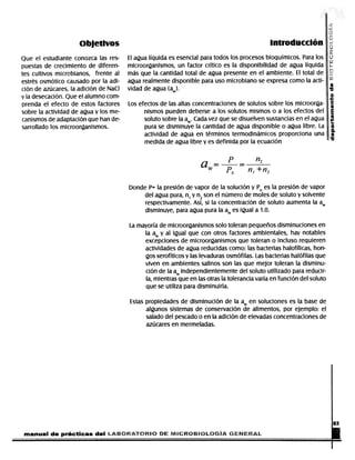 Objetivos                                                                                                           introducción
            Que el estudiante conozca las res-                              El agua líquida es esencial para todos los procesos bioquímicos. Para los
            puestas de crecimiento de diferen-                              microorganismos, un factor crítico es la disponibilidad de agua líquida
            tes cultivos microbianos, frente al                             más que la cantidad total de agua presente en el ambiente. El total de
            estrés osmótico causado por la adi-                             agua realmente disponible para uso microbiano se expresa como la acti-
            ción de azúcares, la adición de NaCI                            vidad de agua (aw).
            y la desecación. Que el alumno com-
            prenda el efecto de estos factores                               Los efectos de las altas concentraciones de solutos sobre los microorga-
            sobre la actividad de agua y los me-                                   nismos pueden deberse a los solutos mismos o a los efectos del
            canismos de adaptación que han de-                                     soluto sobre la aw. Cada vez que se disuelven sustancias en el agua
            sarrollado los microorganismos.                                        pura se disminuye la cantidad de agua disponible o agua libre. La
                                                                                   actividad de agua en términos termodinámicos proporciona una
                                                                                   medida de agua libre y es definida por la ecuación



                                                                                                                         a-             Po           nt +n2
                                                                             Donde P- la presión de vapor de la solución y Po es la presión de vapor
                                                                                  del agua pura, n1 y n2 son el número de moles de soluto y solvente
                                                                                  respectivamente. Así, si la concentración de soluto aumenta la aw
                                                                                  disminuye, para agua pura la aw es igual a 1.0.

                                                                              La mayoría de microorganismos solo toleran pequeños disminuciones en
                                                                                   la aw y al igual que con otros factores ambientales, hay notables
                                                                                   excepciones de microorganismos que toleran o incluso requieren
                                                                                   actividades de agua reducidas como: las bacterias halofílicas, hon-
                                                                                   gos xerofíticos y las levaduras osmófilas. Las bacterias halófilas que
                                                                                   viven en ambientes salinos son las que mejor toleran la disminu-
                                                                                   ción de la aw independientemente del soluto utilizado para reducir-
                                                                                   la, mientras que en las otras la tolerancia varía en función del soluto
                                                                                   que se utiliza para disminuirla.

                                                                              Estas propiedades de disminución de la aw en soluciones es la base de
                                                                                    algunos sistemas de conservación de alimentos, por ejemplo: el
                                                                                    salado del pescado o en la adición de elevadas concentraciones de
                                                                                    azúcares en mermeladas.




              manual de prácticas del tjmcmKtomo                                                PE f¥t¡Clt€IB¡0L€lGÍA SEüEff AL                                                                        .


DERECHOS RESERVADOS © 2004, Universidad Autónoma Metropolitana (México). Prohibida la reproducción de esta obra así como la distribución y venta fuera del ámbito de la UAM®. E-libro Bibliomedia Bibliomedia@mail.com
 