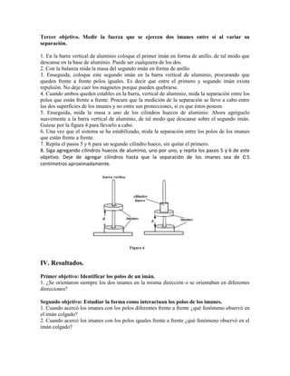 Tercer objetivo. Medir la fuerza que se ejercen dos imanes entre sí al variar su
separación.
1. En la barra vertical de aluminio coloque el primer imán en forma de anillo, de tal modo que
descanse en la base de aluminio. Puede ser cualquiera de los dos.
2. Con la balanza mida la masa del segundo imán en forma de anillo.
3. Enseguida, coloque este segundo imán en la barra vertical de aluminio, procurando que
queden frente a frente polos iguales. Es decir que entre el primero y segundo imán exista
repulsión. No deje caer los magnetos porque pueden quebrarse.
4. Cuando ambos queden estables en la barra, vertical de aluminio, mida la separación entre los
polos que están frente a frente. Procure que la medición de la separación se lleve a cabo entre
las dos superficies de los imanes y no entre sus protecciones, si es que éstos poseen.
5. Enseguida, mida la masa a uno de los cilindros huecos de aluminio. Ahora agréguelo
suavemente a la barra vertical de aluminio, de tal modo que descanse sobre el segundo imán.
Guíese por la figura 4 para llevarlo a cabo.
6. Una vez que el sistema se ha estabilizado, mida la separación entre los polos de los imanes
que están frente a frente.
7. Repita el pasos 5 y 6 para un segundo cilindro hueco, sin quitar el primero.
8. Siga agregando cilindros huecos de aluminio, uno por uno, y repita los pasos 5 y 6 de este
objetivo. Deje de agregar cilindros hasta que la separación de los imanes sea de 0.5
centímetros aproximadamente.
IV. Resultados.
Primer objetivo: Identificar los polos de un imán.
1. ¿Se orientaron siempre los dos imanes en la misma dirección o se orientaban en diferentes
direcciones?
Segundo objetivo: Estudiar la forma como interactuan los polos de los imanes.
1. Cuando acercó los imanes con los polos diferentes frente a frente ¿qué fenómeno observó en
el imán colgado?
2. Cuando acercó los imanes con los polos iguales frente a frente ¿qué fenómeno observó en el
imán colgado?
 