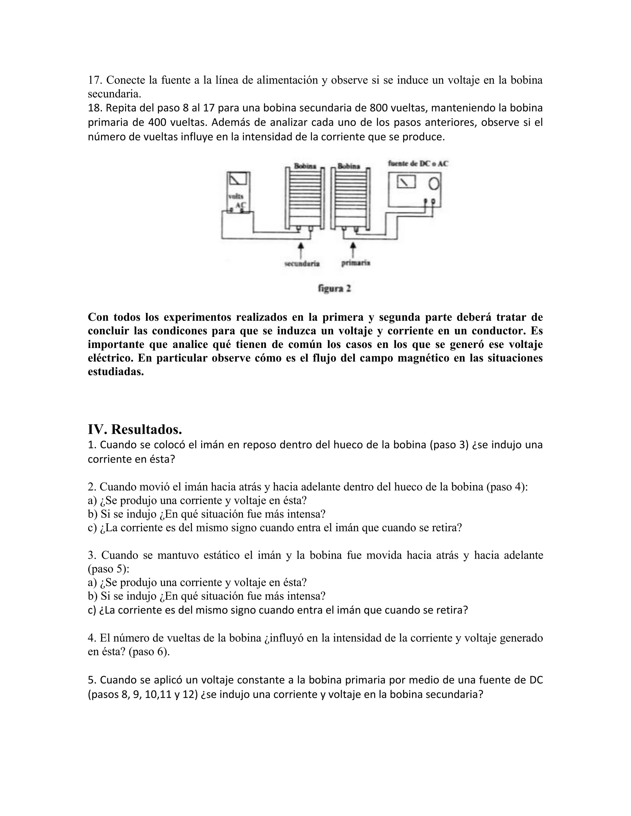 17. Conecte la fuente a la línea de alimentación y observe si se induce un voltaje en la bobina
secundaria.
18. Repita del paso 8 al 17 para una bobina secundaria de 800 vueltas, manteniendo la bobina
primaria de 400 vueltas. Además de analizar cada uno de los pasos anteriores, observe si el
número de vueltas influye en la intensidad de la corriente que se produce.
Con todos los experimentos realizados en la primera y segunda parte deberá tratar de
concluir las condicones para que se induzca un voltaje y corriente en un conductor. Es
importante que analice qué tienen de común los casos en los que se generó ese voltaje
eléctrico. En particular observe cómo es el flujo del campo magnético en las situaciones
estudiadas.
IV. Resultados.
1. Cuando se colocó el imán en reposo dentro del hueco de la bobina (paso 3) ¿se indujo una
corriente en ésta?
2. Cuando movió el imán hacia atrás y hacia adelante dentro del hueco de la bobina (paso 4):
a) ¿Se produjo una corriente y voltaje en ésta?
b) Si se indujo ¿En qué situación fue más intensa?
c) ¿La corriente es del mismo signo cuando entra el imán que cuando se retira?
3. Cuando se mantuvo estático el imán y la bobina fue movida hacia atrás y hacia adelante
(paso 5):
a) ¿Se produjo una corriente y voltaje en ésta?
b) Si se indujo ¿En qué situación fue más intensa?
c) ¿La corriente es del mismo signo cuando entra el imán que cuando se retira?
4. El número de vueltas de la bobina ¿influyó en la intensidad de la corriente y voltaje generado
en ésta? (paso 6).
5. Cuando se aplicó un voltaje constante a la bobina primaria por medio de una fuente de DC
(pasos 8, 9, 10,11 y 12) ¿se indujo una corriente y voltaje en la bobina secundaria?
 