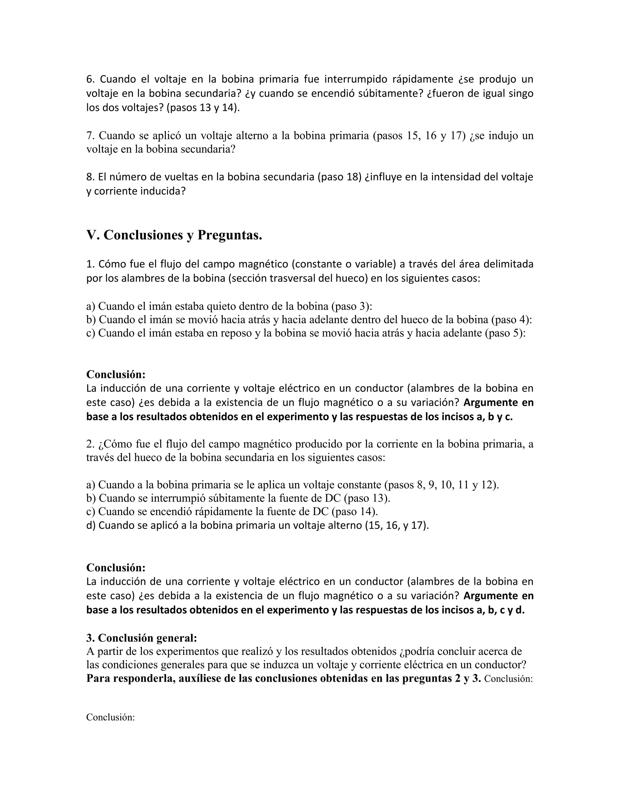 6. Cuando el voltaje en la bobina primaria fue interrumpido rápidamente ¿se produjo un
voltaje en la bobina secundaria? ¿y cuando se encendió súbitamente? ¿fueron de igual singo
los dos voltajes? (pasos 13 y 14).
7. Cuando se aplicó un voltaje alterno a la bobina primaria (pasos 15, 16 y 17) ¿se indujo un
voltaje en la bobina secundaria?
8. El número de vueltas en la bobina secundaria (paso 18) ¿influye en la intensidad del voltaje
y corriente inducida?
V. Conclusiones y Preguntas.
1. Cómo fue el flujo del campo magnético (constante o variable) a través del área delimitada
por los alambres de la bobina (sección trasversal del hueco) en los siguientes casos:
a) Cuando el imán estaba quieto dentro de la bobina (paso 3):
b) Cuando el imán se movió hacia atrás y hacia adelante dentro del hueco de la bobina (paso 4):
c) Cuando el imán estaba en reposo y la bobina se movió hacia atrás y hacia adelante (paso 5):
Conclusión:
La inducción de una corriente y voltaje eléctrico en un conductor (alambres de la bobina en
este caso) ¿es debida a la existencia de un flujo magnético o a su variación? Argumente en
base a los resultados obtenidos en el experimento y las respuestas de los incisos a, b y c.
2. ¿Cómo fue el flujo del campo magnético producido por la corriente en la bobina primaria, a
través del hueco de la bobina secundaria en los siguientes casos:
a) Cuando a la bobina primaria se le aplica un voltaje constante (pasos 8, 9, 10, 11 y 12).
b) Cuando se interrumpió súbitamente la fuente de DC (paso 13).
c) Cuando se encendió rápidamente la fuente de DC (paso 14).
d) Cuando se aplicó a la bobina primaria un voltaje alterno (15, 16, y 17).
Conclusión:
La inducción de una corriente y voltaje eléctrico en un conductor (alambres de la bobina en
este caso) ¿es debida a la existencia de un flujo magnético o a su variación? Argumente en
base a los resultados obtenidos en el experimento y las respuestas de los incisos a, b, c y d.
3. Conclusión general:
A partir de los experimentos que realizó y los resultados obtenidos ¿podría concluir acerca de
las condiciones generales para que se induzca un voltaje y corriente eléctrica en un conductor?
Para responderla, auxíliese de las conclusiones obtenidas en las preguntas 2 y 3. Conclusión:
Conclusión:
 