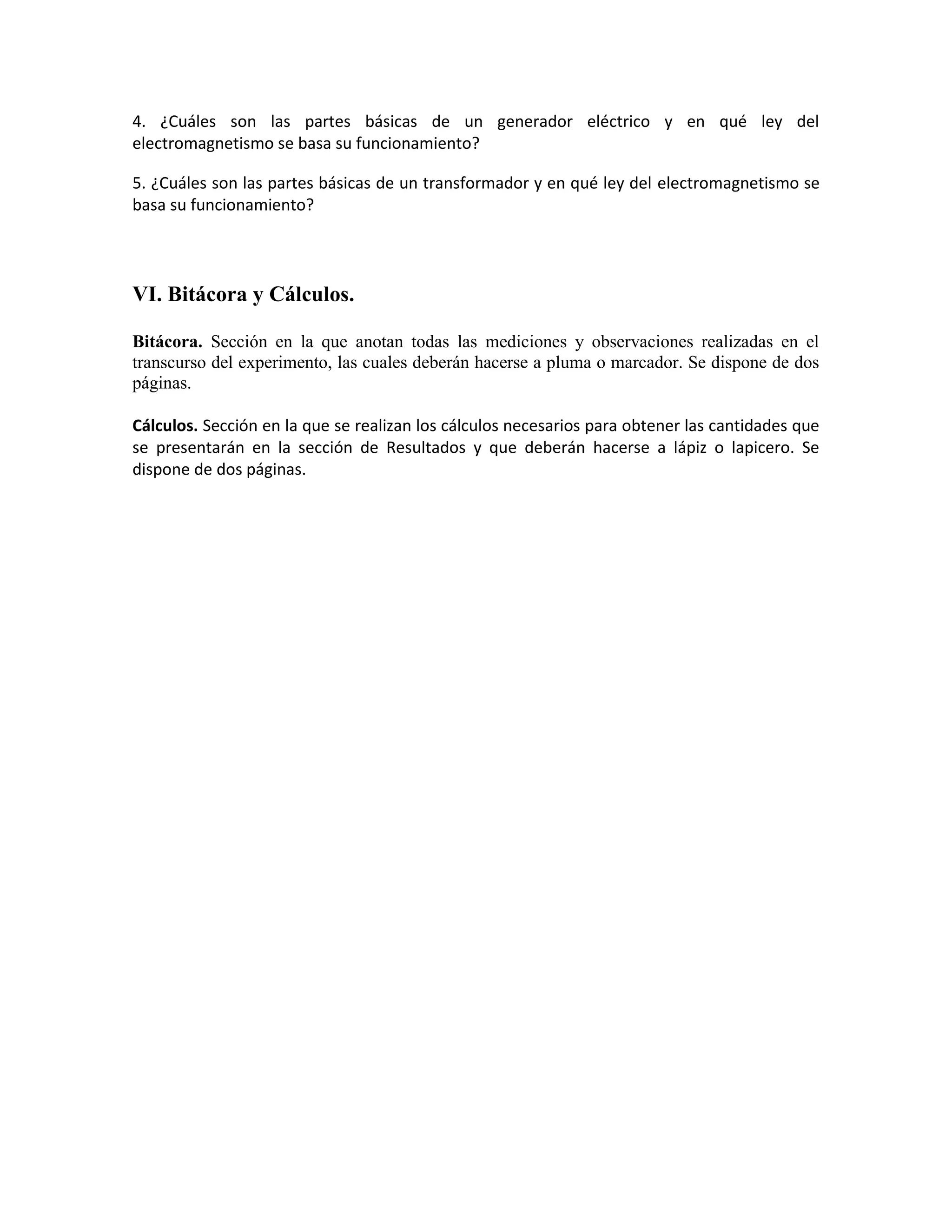 4. ¿Cuáles son las partes básicas de un generador eléctrico y en qué ley del
electromagnetismo se basa su funcionamiento?
5. ¿Cuáles son las partes básicas de un transformador y en qué ley del electromagnetismo se
basa su funcionamiento?
VI. Bitácora y Cálculos.
Bitácora. Sección en la que anotan todas las mediciones y observaciones realizadas en el
transcurso del experimento, las cuales deberán hacerse a pluma o marcador. Se dispone de dos
páginas.
Cálculos. Sección en la que se realizan los cálculos necesarios para obtener las cantidades que
se presentarán en la sección de Resultados y que deberán hacerse a lápiz o lapicero. Se
dispone de dos páginas.
 