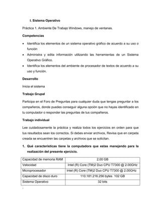 I. Sistema Operativo
Práctica 1. Ambiente De Trabajo Windows, manejo de ventanas.
Competencias
 Identifica los elementos de un sistema operativo gráfico de acuerdo a su uso o
función
 Administra y edita información utilizando las herramientas de un Sistema
Operativo Gráfico.
 Identifica los elementos del ambiente de procesador de textos de acuerdo a su
uso y función.
Desarrollo
Inicia el sistema
Trabajo Grupal
Participa en el Foro de Preguntas para cualquier duda que tengas preguntar a los
compañeros, donde puedes conseguir alguna opción que no hayas identificado en
tu computador o responder las preguntas de tus compañeros.
Trabajo individual
Lee cuidadosamente la práctica y realiza todos los ejercicios en orden para que
tus resultados sean los correctos. Si debes enviar archivos, Revisa que en carpeta
creada se encuentren las carpetas y archivos que se solicitan.
1. Qué características tiene la computadora que estas manejando para la
realización del presente ejercicio.
Capacidad de memoria RAM 2,00 GB
Velocidad Intel (R) Core (TM)2 Duo CPU T7300 @ 2.00GHz
Microprocesador Intel (R) Core (TM)2 Duo CPU T7300 @ 2.00GHz
Capacidad de disco duro 110.181.216.256 bytes 102 GB
Sistema Operativo 32 bits
.
 