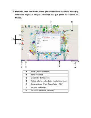 2. Identifica cada una de las partes que conforman el escritorio. Si no hay
elementos según la imagen, identifica los que posee su entorno de
trabajo.
A Iniciar (botón Windows)
B Barra de tareas
C Explorador de Windows
D Redes, altavoz, calendario, mostrar escritorio
E Documento de Word, PowerPoint y PDF
F Ventana de equipo
G Escritorio (fondo de pantalla)
 
