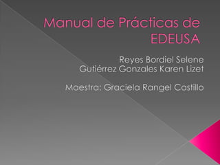 Manual de Prácticas de EDEUSA Reyes Bordiel Selene Gutiérrez Gonzales Karen Lizet Maestra: Graciela Rangel Castillo 
