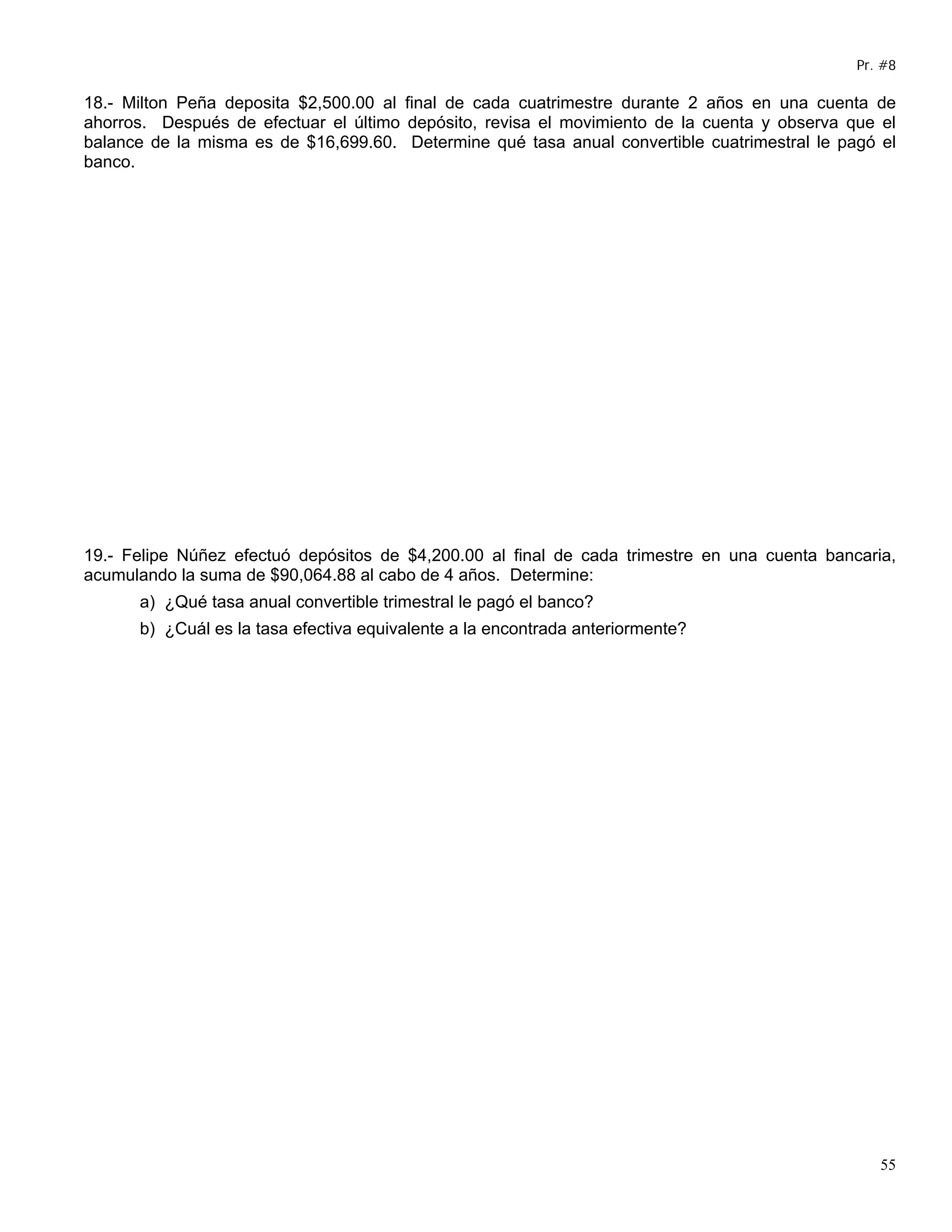 Pr. #8

18.- Milton Peña deposita $2,500.00 al final de cada cuatrimestre durante 2 años en una cuenta de
ahorros. Después de efectuar el último depósito, revisa el movimiento de la cuenta y observa que el
balance de la misma es de $16,699.60. Determine qué tasa anual convertible cuatrimestral le pagó el
banco.




19.- Felipe Núñez efectuó depósitos de $4,200.00 al final de cada trimestre en una cuenta bancaria,
acumulando la suma de $90,064.88 al cabo de 4 años. Determine:
      a) ¿Qué tasa anual convertible trimestral le pagó el banco?
      b) ¿Cuál es la tasa efectiva equivalente a la encontrada anteriormente?




                                                                                                 55
 