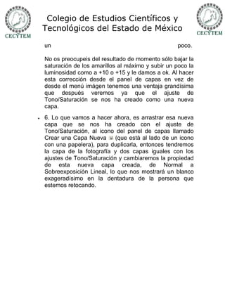Colegio de Estudios Científicos y
    Tecnológicos del Estado de México

    un                                                poco.

    No os preocupeis del resultado de momento sólo bajar la
    saturación de los amarillos al máximo y subir un poco la
    luminosidad como a +10 o +15 y le damos a ok. Al hacer
    esta corrección desde el panel de capas en vez de
    desde el menú imágen tenemos una ventaja grandísima
    que después veremos ya que el ajuste de
    Tono/Saturación se nos ha creado como una nueva
    capa.
   6. Lo que vamos a hacer ahora, es arrastrar esa nueva
    capa que se nos ha creado con el ajuste de
    Tono/Saturación, al icono del panel de capas llamado
    Crear una Capa Nueva      (que está al lado de un icono
    con una papelera), para duplicarla, entonces tendremos
    la capa de la fotografía y dos capas iguales con los
    ajustes de Tono/Saturación y cambiaremos la propiedad
    de esta nueva capa creada, de Normal a
    Sobreexposición Lineal, lo que nos mostrará un blanco
    exageradísimo en la dentadura de la persona que
    estemos retocando.
 