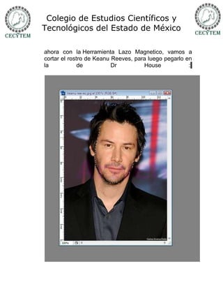 Colegio de Estudios Científicos y
Tecnológicos del Estado de México

ahora con la Herramienta Lazo Magnetico, vamos a
cortar el rostro de Keanu Reeves, para luego pegarlo en
la            de          Dr         House            :
 