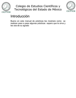 Colegio de Estudios Científicos y
    Tecnológicos del Estado de México

Introducción
Bueno en este manual de prácticas les mostrare como se
realizan paso a paso algunas prácticas espero que le sirva y
les sea de su agrado
 