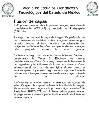 Colegio de Estudios Científicos y
    Tecnológicos del Estado de México

Fusión de capas
1.-El primer paso es abrir la primera imagen, seleccionarla
completamente (CTRL+A) y copiarla al Portapapeles
(CTRL+C).

2.-Luego hay que abrir la segunda imagen. Es preferible que
por cuestiones de facilidad, ambas imágenes sean de igual
tamaño, aunque el truco funcione correctamente con
imágenes de distintos tamaños, siempre fundiendo la imagen
más       pequeña        sobre    la     más       grande.

3.-Hacemos luego click en el botón de Máscara Rápida, o
presionamos      la  Tecla    Q.    Elegimos     los   colores
predeterminados (Tecla D) y luego tomamos la herramienta
de degradado y la aplicamos de izquierda a derecha. Como
estamos en el modo de máscara rápida, el color blanco se
verá transparente y el color negro se verá rojo. Mientras más
roja se vea la imagen, menos se verá la otra imagen a través
de                         la                        primera.

4.-Volvemos al modo normal y veremos un cuadro de
selección que cubre aproximadamente la mitad de la imagen.
Ahora simplemente pegamos la primera imágen usando Edit /
Paste Into (SHIFT+CTRL+V). Al hacer esto la primer imagen
se pega sobre la primera produciendo el efecto de transición
entre una y otra.
 