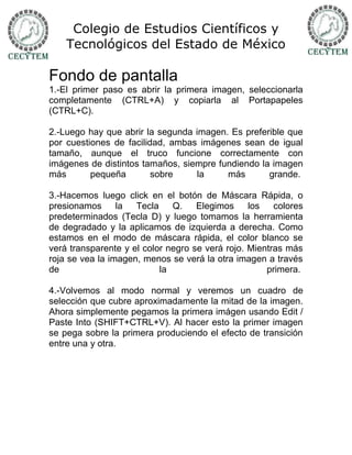 Colegio de Estudios Científicos y
    Tecnológicos del Estado de México

Fondo de pantalla
1.-El primer paso es abrir la primera imagen, seleccionarla
completamente (CTRL+A) y copiarla al Portapapeles
(CTRL+C).

2.-Luego hay que abrir la segunda imagen. Es preferible que
por cuestiones de facilidad, ambas imágenes sean de igual
tamaño, aunque el truco funcione correctamente con
imágenes de distintos tamaños, siempre fundiendo la imagen
más       pequeña        sobre    la     más       grande.

3.-Hacemos luego click en el botón de Máscara Rápida, o
presionamos      la  Tecla    Q.    Elegimos     los   colores
predeterminados (Tecla D) y luego tomamos la herramienta
de degradado y la aplicamos de izquierda a derecha. Como
estamos en el modo de máscara rápida, el color blanco se
verá transparente y el color negro se verá rojo. Mientras más
roja se vea la imagen, menos se verá la otra imagen a través
de                         la                        primera.

4.-Volvemos al modo normal y veremos un cuadro de
selección que cubre aproximadamente la mitad de la imagen.
Ahora simplemente pegamos la primera imágen usando Edit /
Paste Into (SHIFT+CTRL+V). Al hacer esto la primer imagen
se pega sobre la primera produciendo el efecto de transición
entre una y otra.
 
